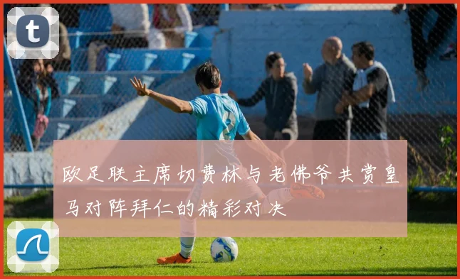 欧足联主席切费林与老佛爷共赏皇马对阵拜仁的精彩对决