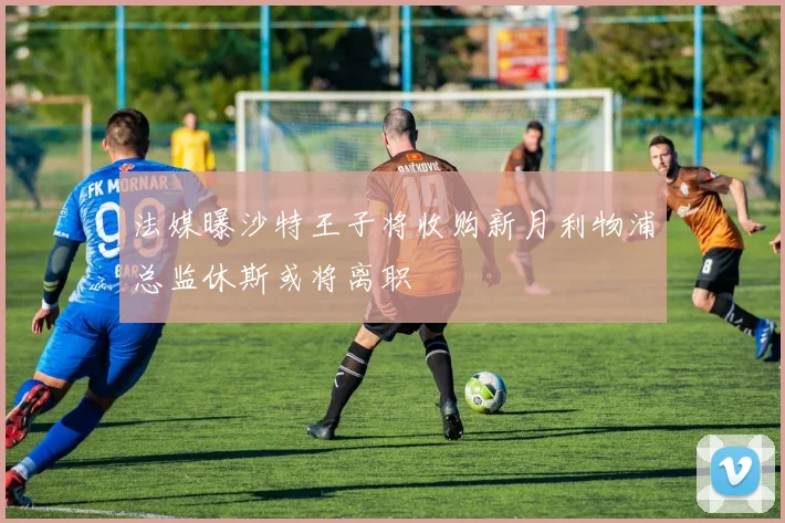 法媒曝沙特王子将收购新月利物浦总监休斯或将离职