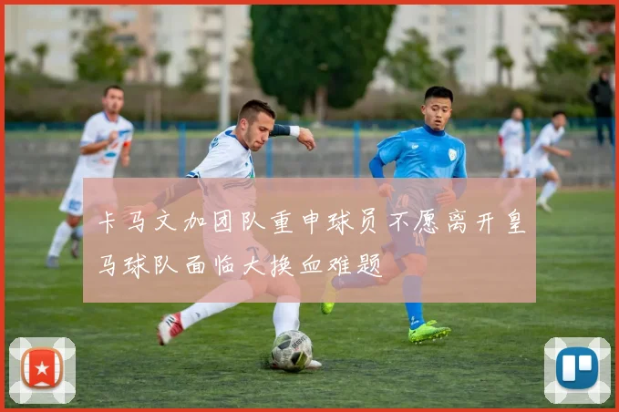 卡马文加团队重申球员不愿离开皇马球队面临大换血难题