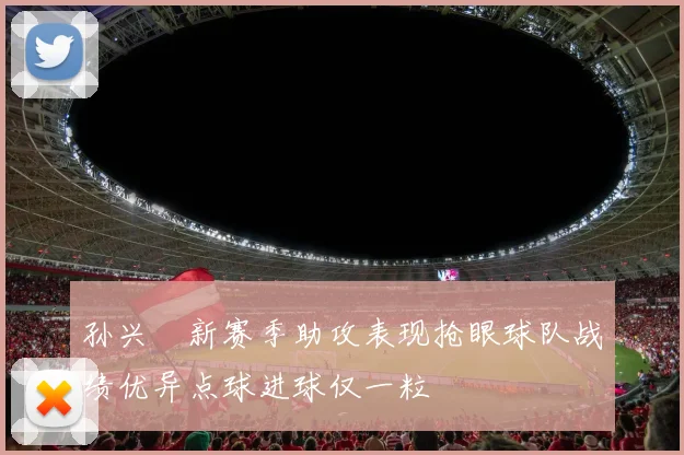 孙兴慜新赛季助攻表现抢眼球队战绩优异点球进球仅一粒