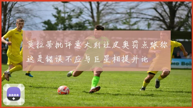莫拉蒂批评意大利让皮奥罚点球称这是错误不应与巨星相提并论