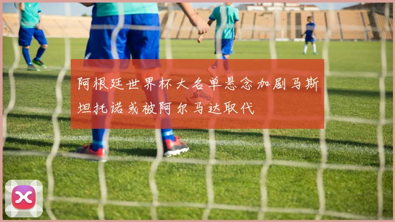 阿根廷世界杯大名单悬念加剧马斯坦托诺或被阿尔马达取代