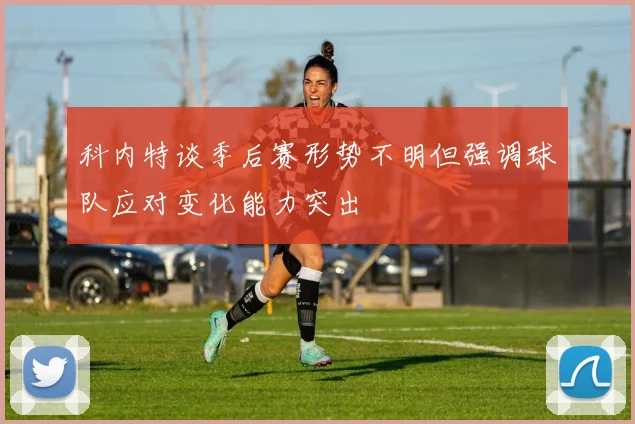 科内特谈季后赛形势不明但强调球队应对变化能力突出