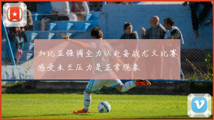 加比亚强调全力以赴备战尤文比赛感受米兰压力是正常现象